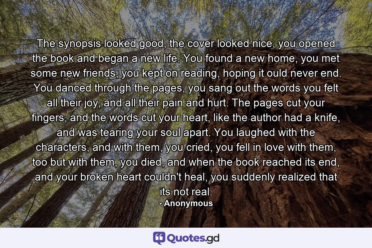 The synopsis looked good, the cover looked nice, you opened the book and began a new life. You found a new home,  you met some new friends, you kept on reading, hoping it ould never end. You danced through the pages, you sang out the words you felt all their joy, and all their pain and hurt. The pages cut your fingers, and the words cut your heart, like the author had a knife,  and was tearing your soul apart. You laughed with the characters, and with them, you cried, you fell in love with them, too but with them, you died, and when the book reached its end, and your broken heart couldn't heal, you suddenly realized that  its not  real. - Quote by Anonymous