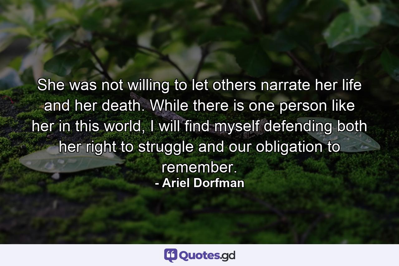 She was not willing to let others narrate her life and her death. While there is one person like her in this world, I will find myself defending both her right to struggle and our obligation to remember. - Quote by Ariel Dorfman