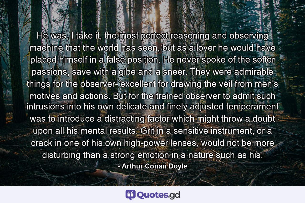 He was, I take it, the most perfect reasoning and observing machine that the world has seen, but as a lover he would have placed himself in a false position. He never spoke of the softer passions, save with a gibe and a sneer. They were admirable things for the observer- excellent for drawing the veil from men's motives and actions. But for the trained observer to admit such intrusions into his own delicate and finely adjusted temperament was to introduce a distracting factor which might throw a doubt upon all his mental results. Grit in a sensitive instrument, or a crack in one of his own high-power lenses, would not be more disturbing than a strong emotion in a nature such as his. - Quote by Arthur Conan Doyle