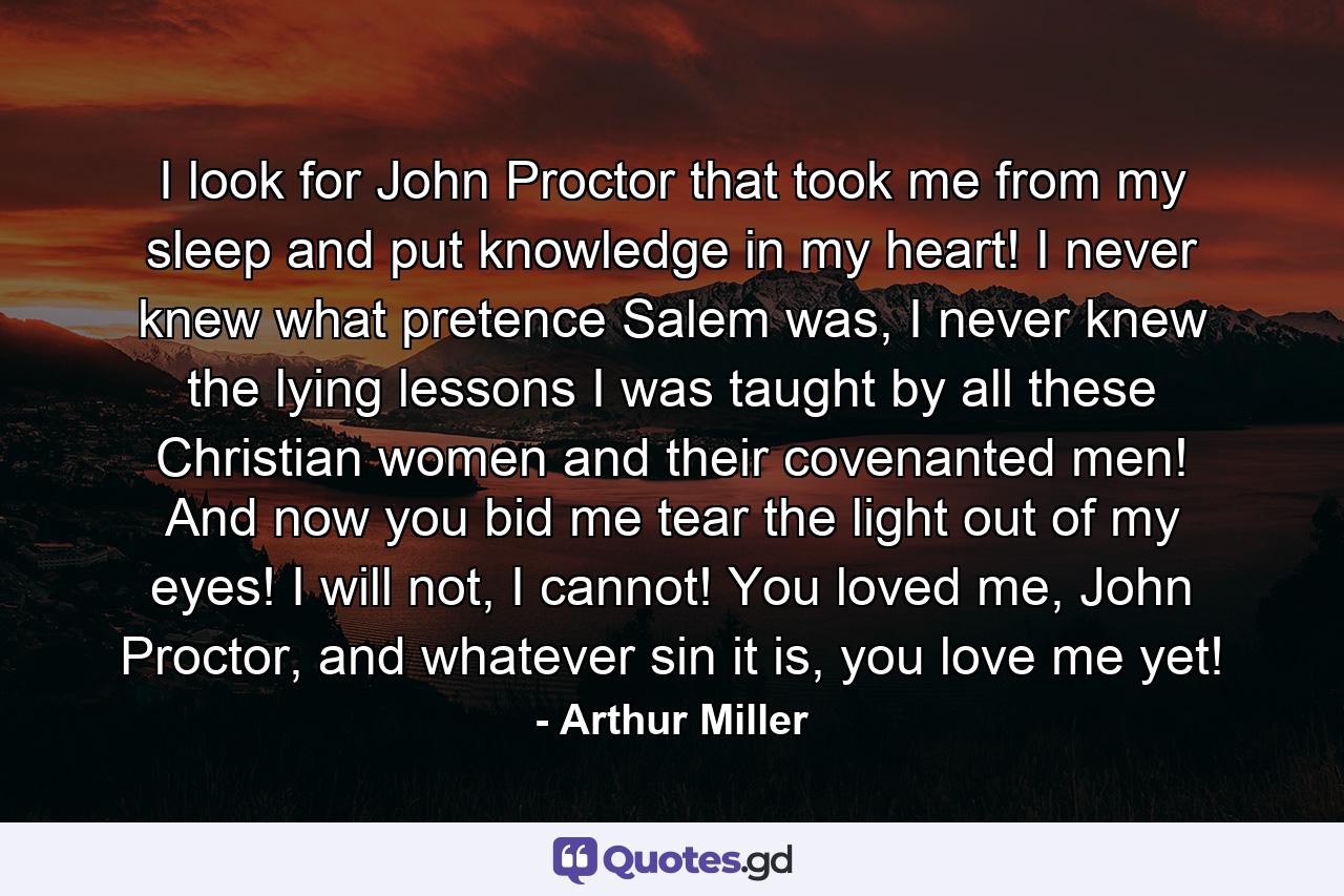 I look for John Proctor that took me from my sleep and put knowledge in my heart! I never knew what pretence Salem was, I never knew the lying lessons I was taught by all these Christian women and their covenanted men! And now you bid me tear the light out of my eyes! I will not, I cannot! You loved me, John Proctor, and whatever sin it is, you love me yet! - Quote by Arthur Miller