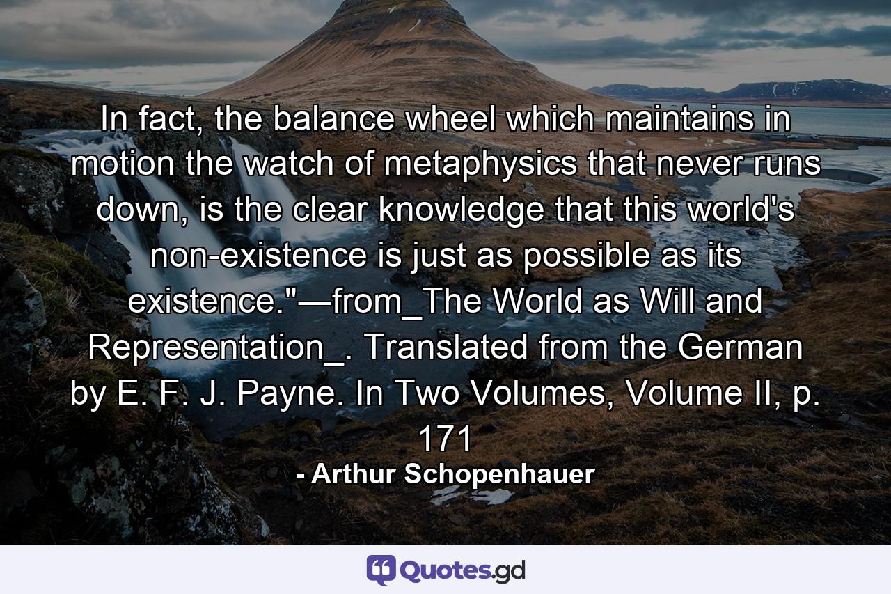 In fact, the balance wheel which maintains in motion the watch of metaphysics that never runs down, is the clear knowledge that this world's non-existence is just as possible as its existence.