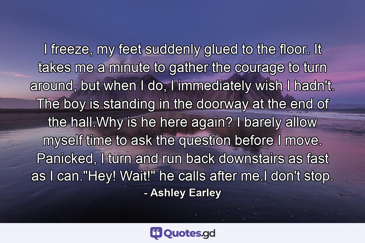 I freeze, my feet suddenly glued to the floor. It takes me a minute to gather the courage to turn around, but when I do, I immediately wish I hadn't. The boy is standing in the doorway at the end of the hall.Why is he here again? I barely allow myself time to ask the question before I move. Panicked, I turn and run back downstairs as fast as I can.