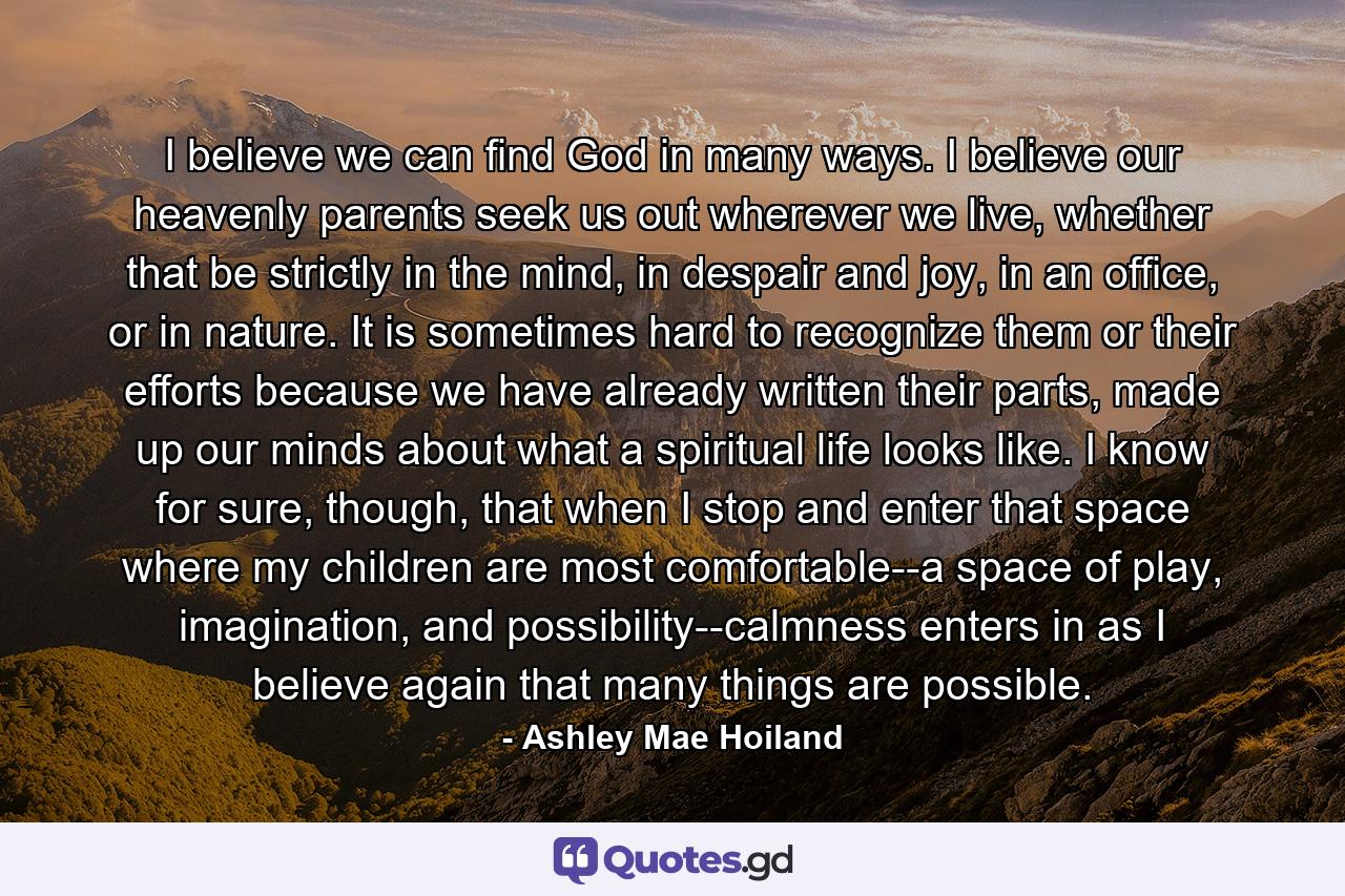 I believe we can find God in many ways. I believe our heavenly parents seek us out wherever we live, whether that be strictly in the mind, in despair and joy, in an office, or in nature. It is sometimes hard to recognize them or their efforts because we have already written their parts, made up our minds about what a spiritual life looks like. I know for sure, though, that when I stop and enter that space where my children are most comfortable--a space of play, imagination, and possibility--calmness enters in as I believe again that many things are possible. - Quote by Ashley Mae Hoiland