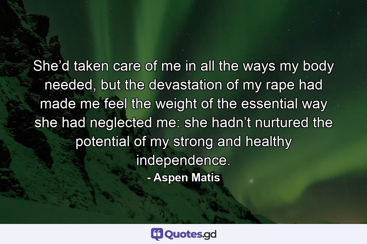 She’d taken care of me in all the ways my body needed, but the devastation of my rape had made me feel the weight of the essential way she had neglected me: she hadn’t nurtured the potential of my strong and healthy independence. - Quote by Aspen Matis