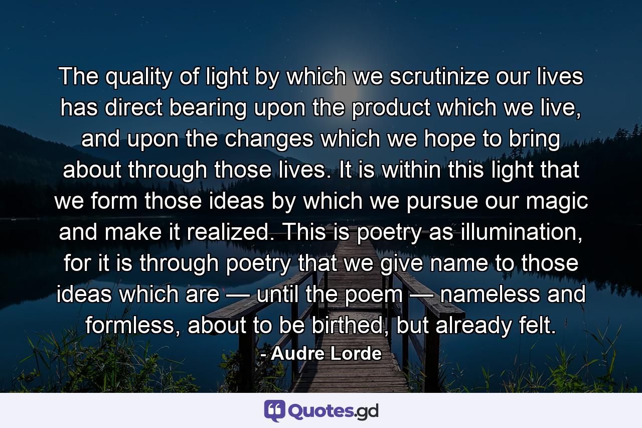 The quality of light by which we scrutinize our lives has direct bearing upon the product which we live, and upon the changes which we hope to bring about through those lives. It is within this light that we form those ideas by which we pursue our magic and make it realized. This is poetry as illumination, for it is through poetry that we give name to those ideas which are — until the poem — nameless and formless, about to be birthed, but already felt. - Quote by Audre Lorde