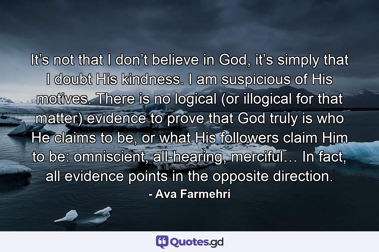 It’s not that I don’t believe in God, it’s simply that I doubt His kindness. I am suspicious of His motives. There is no logical (or illogical for that matter) evidence to prove that God truly is who He claims to be, or what His followers claim Him to be: omniscient, all-hearing, merciful… In fact, all evidence points in the opposite direction. - Quote by Ava Farmehri