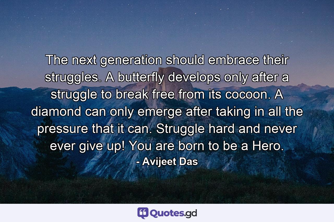 The next generation should embrace their struggles. A butterfly develops only after a struggle to break free from its cocoon. A diamond can only emerge after taking in all the pressure that it can. Struggle hard and never ever give up! You are born to be a Hero. - Quote by Avijeet Das