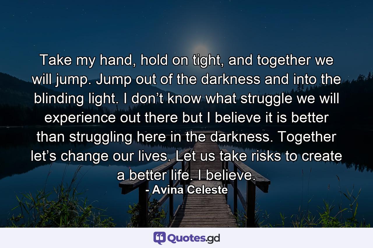 Take my hand, hold on tight, and together we will jump. Jump out of the darkness and into the blinding light. I don’t know what struggle we will experience out there but I believe it is better than struggling here in the darkness. Together let’s change our lives. Let us take risks to create a better life. I believe. - Quote by Avina Celeste