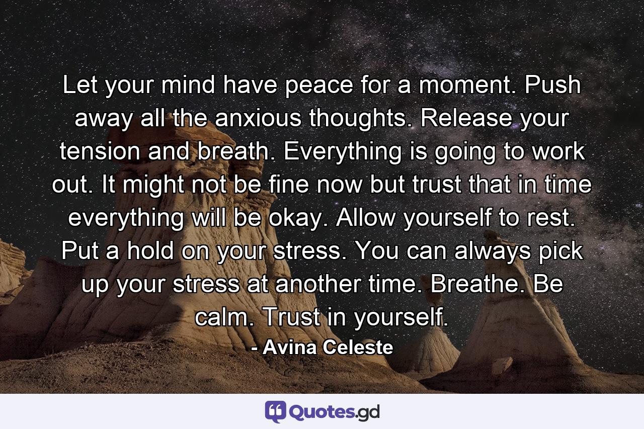 Let your mind have peace for a moment. Push away all the anxious thoughts. Release your tension and breath. Everything is going to work out. It might not be fine now but trust that in time everything will be okay. Allow yourself to rest. Put a hold on your stress. You can always pick up your stress at another time. Breathe. Be calm. Trust in yourself. - Quote by Avina Celeste