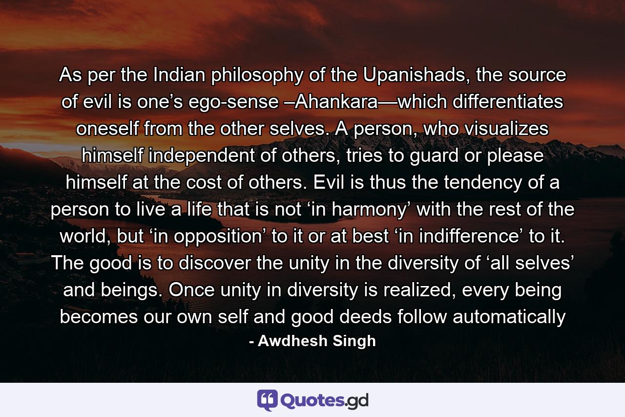 As per the Indian philosophy of the Upanishads, the source of evil is one’s ego-sense –Ahankara—which differentiates oneself from the other selves. A person, who visualizes himself independent of others, tries to guard or please himself at the cost of others. Evil is thus the tendency of a person to live a life that is not ‘in harmony’ with the rest of the world, but ‘in opposition’ to it or at best ‘in indifference’ to it. The good is to discover the unity in the diversity of ‘all selves’ and beings. Once unity in diversity is realized, every being becomes our own self and good deeds follow automatically - Quote by Awdhesh Singh