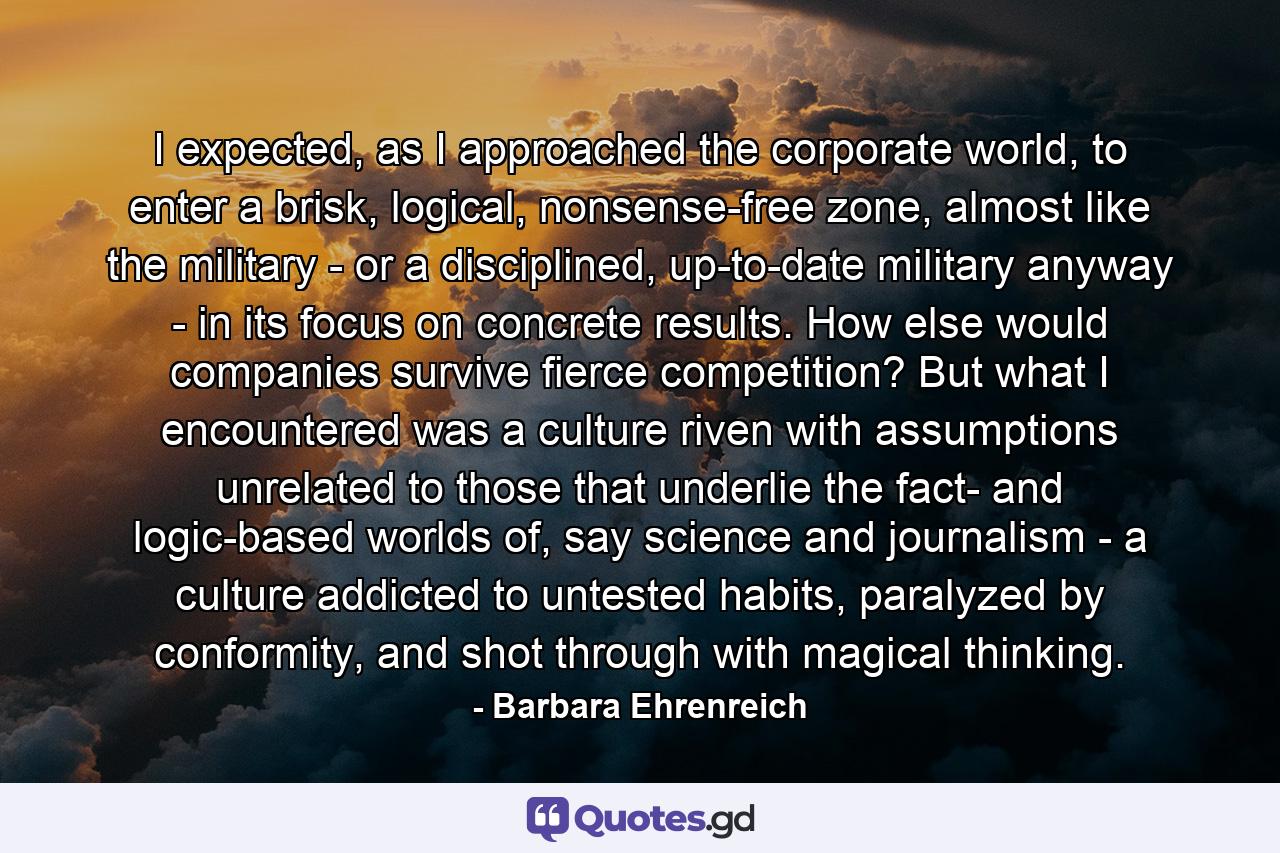 I expected, as I approached the corporate world, to enter a brisk, logical, nonsense-free zone, almost like the military - or a disciplined, up-to-date military anyway - in its focus on concrete results. How else would companies survive fierce competition? But what I encountered was a culture riven with assumptions unrelated to those that underlie the fact- and logic-based worlds of, say science and journalism - a culture addicted to untested habits, paralyzed by conformity, and shot through with magical thinking. - Quote by Barbara Ehrenreich