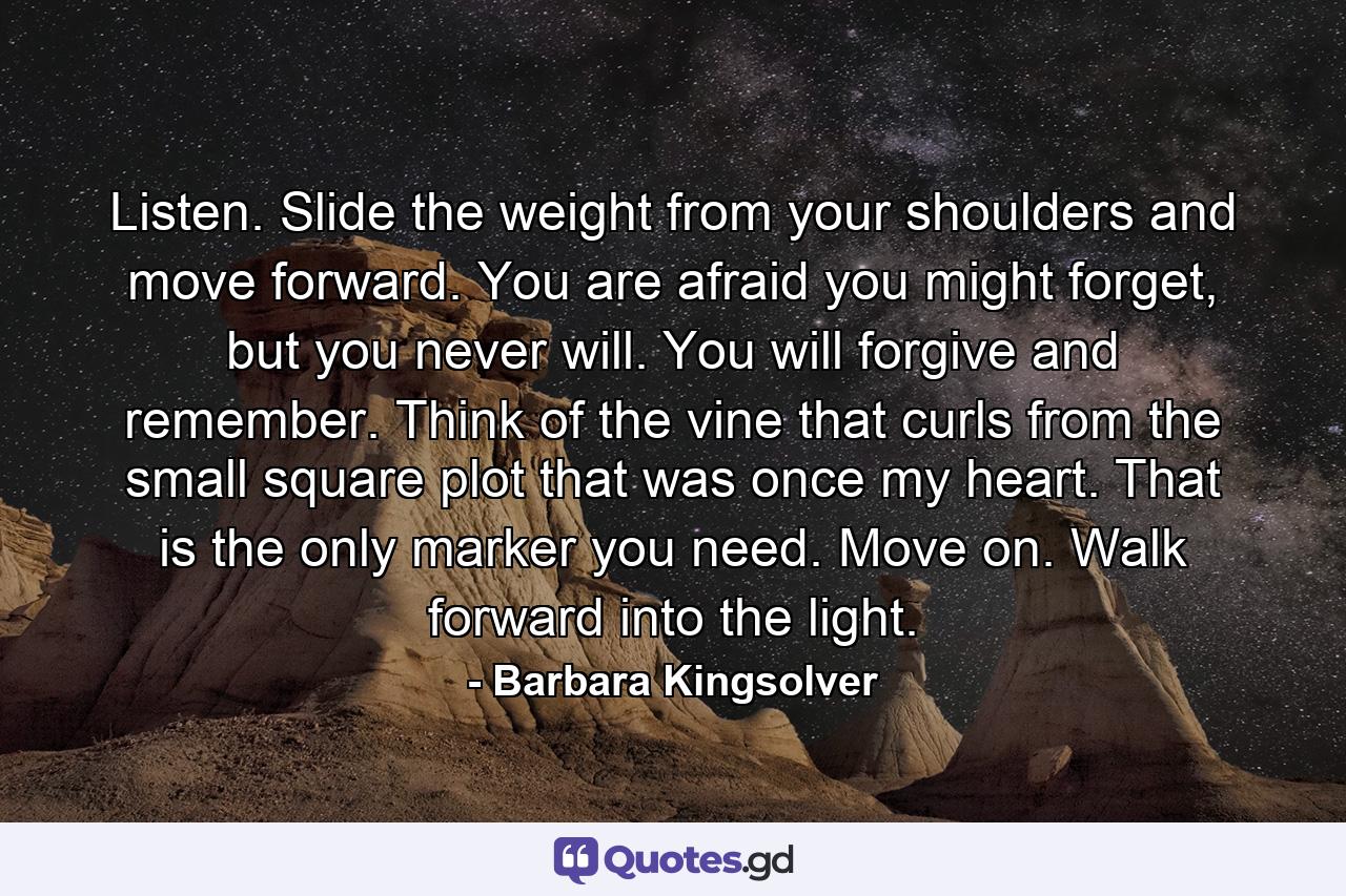 Listen. Slide the weight from your shoulders and move forward. You are afraid you might forget, but you never will. You will forgive and remember. Think of the vine that curls from the small square plot that was once my heart. That is the only marker you need. Move on. Walk forward into the light. - Quote by Barbara Kingsolver