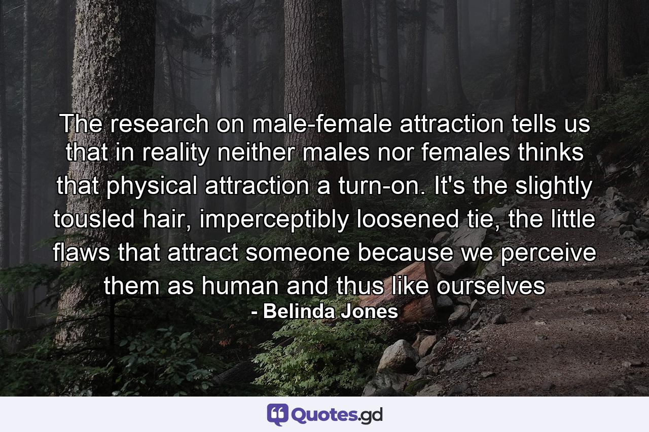 The research on male-female attraction tells us that in reality neither males nor females thinks that physical attraction a turn-on. It's the slightly tousled hair, imperceptibly loosened tie, the little flaws that attract someone because we perceive them as human and thus like ourselves - Quote by Belinda Jones