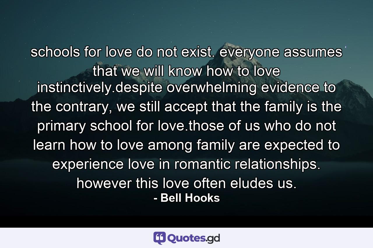 schools for love do not exist. everyone assumes that we will know how to love instinctively.despite overwhelming evidence to the contrary, we still accept that the family is the primary school for love.those of us who do not learn how to love among family are expected to experience love in romantic relationships. however this love often eludes us. - Quote by Bell Hooks