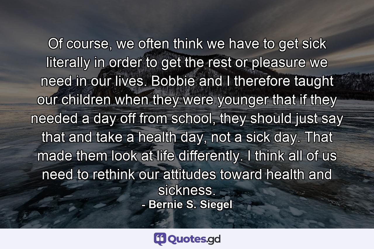 Of course, we often think we have to get sick literally in order to get the rest or pleasure we need in our lives. Bobbie and I therefore taught our children when they were younger that if they needed a day off from school, they should just say that and take a health day, not a sick day. That made them look at life differently. I think all of us need to rethink our attitudes toward health and sickness. - Quote by Bernie S. Siegel