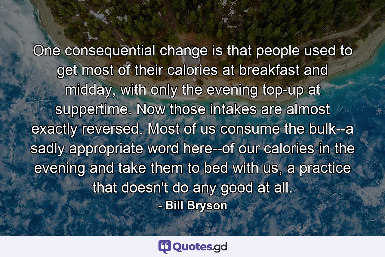 One consequential change is that people used to get most of their calories at breakfast and midday, with only the evening top-up at suppertime. Now those intakes are almost exactly reversed. Most of us consume the bulk--a sadly appropriate word here--of our calories in the evening and take them to bed with us, a practice that doesn't do any good at all. - Quote by Bill Bryson