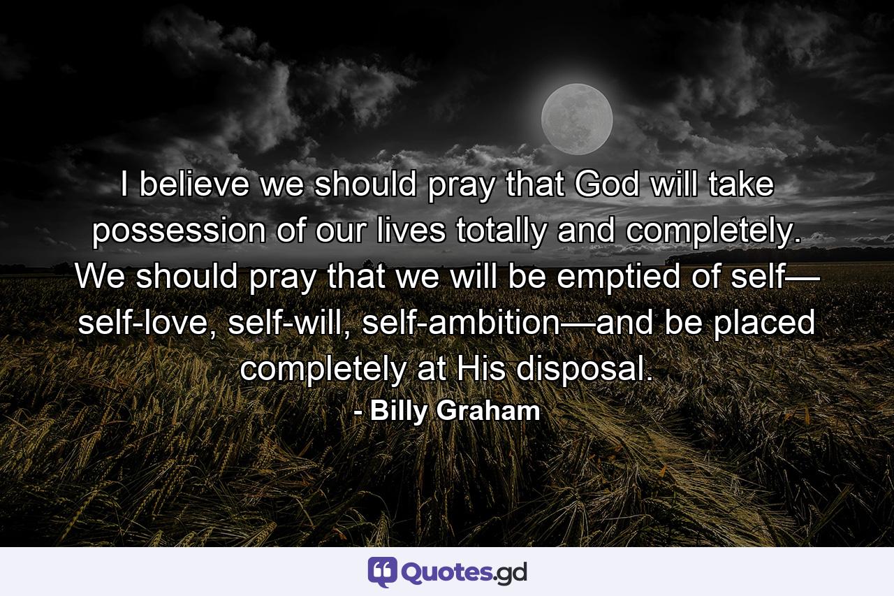 I believe we should pray that God will take possession of our lives totally and completely. We should pray that we will be emptied of self— self-love, self-will, self-ambition—and be placed completely at His disposal. - Quote by Billy Graham