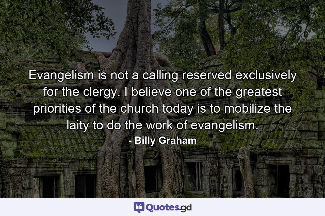 Evangelism is not a calling reserved exclusively for the clergy. I believe one of the greatest priorities of the church today is to mobilize the laity to do the work of evangelism. - Quote by Billy Graham