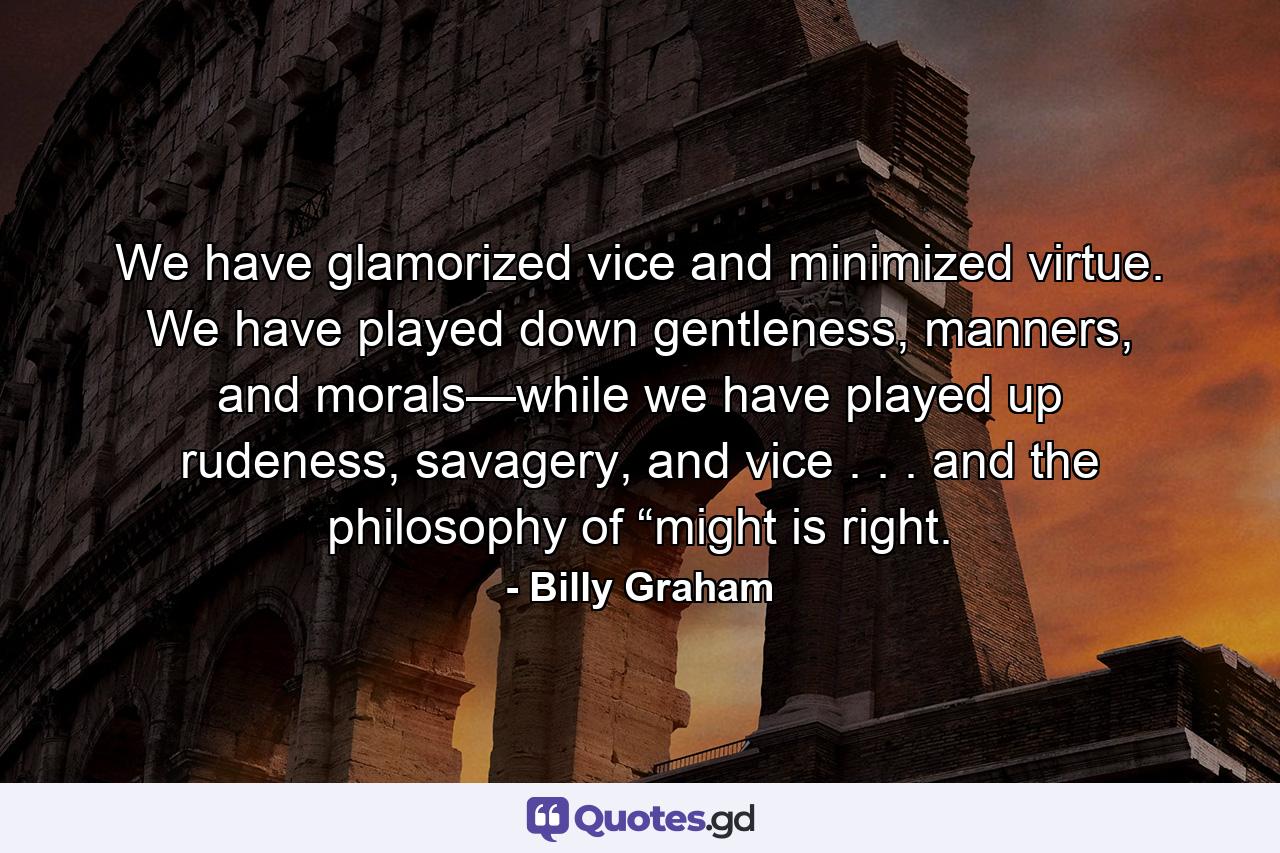 We have glamorized vice and minimized virtue. We have played down gentleness, manners, and morals—while we have played up rudeness, savagery, and vice . . . and the philosophy of “might is right. - Quote by Billy Graham