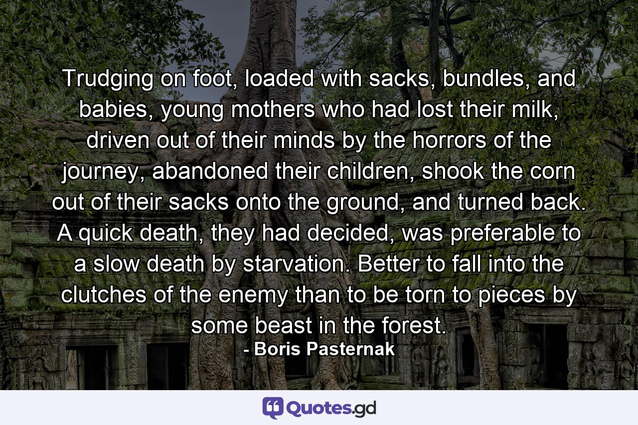 Trudging on foot, loaded with sacks, bundles, and babies, young mothers who had lost their milk, driven out of their minds by the horrors of the journey, abandoned their children, shook the corn out of their sacks onto the ground, and turned back. A quick death, they had decided, was preferable to a slow death by starvation. Better to fall into the clutches of the enemy than to be torn to pieces by some beast in the forest. - Quote by Boris Pasternak