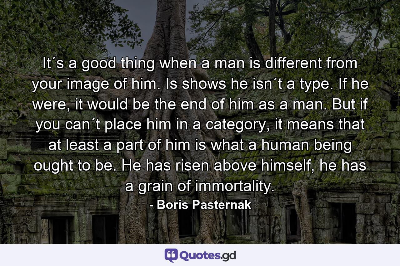 It´s a good thing when a man is different from your image of him. Is shows he isn´t a type. If he were, it would be the end of him as a man. But if you can´t place him in a category, it means that at least a part of him is what a human being ought to be. He has risen above himself, he has a grain of immortality. - Quote by Boris Pasternak