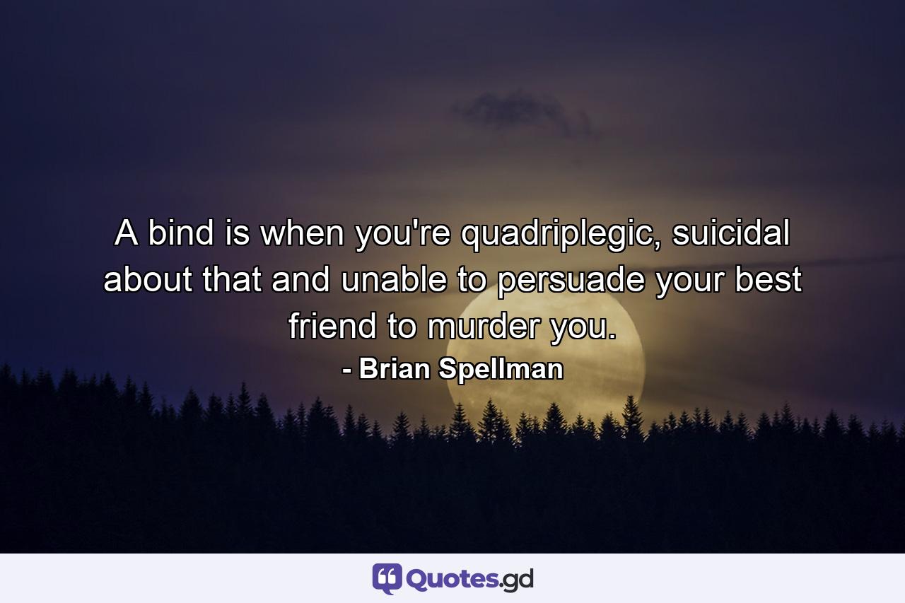 A bind is when you're quadriplegic, suicidal about that and unable to persuade your best friend to murder you. - Quote by Brian Spellman