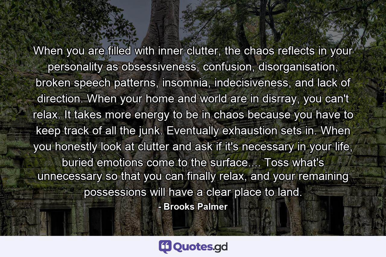 When you are filled with inner clutter, the chaos reflects in your personality as obsessiveness, confusion, disorganisation, broken speech patterns, insomnia, indecisiveness, and lack of direction. When your home and world are in disrray, you can't relax. It takes more energy to be in chaos because you have to keep track of all the junk. Eventually exhaustion sets in. When you honestly look at clutter and ask if it's necessary in your life, buried emotions come to the surface.... Toss what's unnecessary so that you can finally relax, and your remaining possessions will have a clear place to land. - Quote by Brooks Palmer