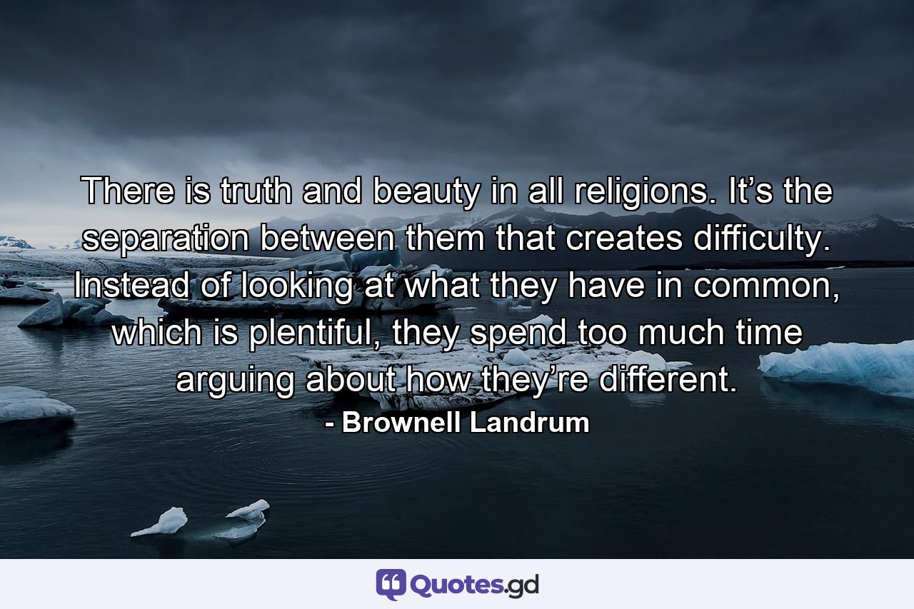 There is truth and beauty in all religions. It’s the separation between them that creates difficulty. Instead of looking at what they have in common, which is plentiful, they spend too much time arguing about how they’re different. - Quote by Brownell Landrum