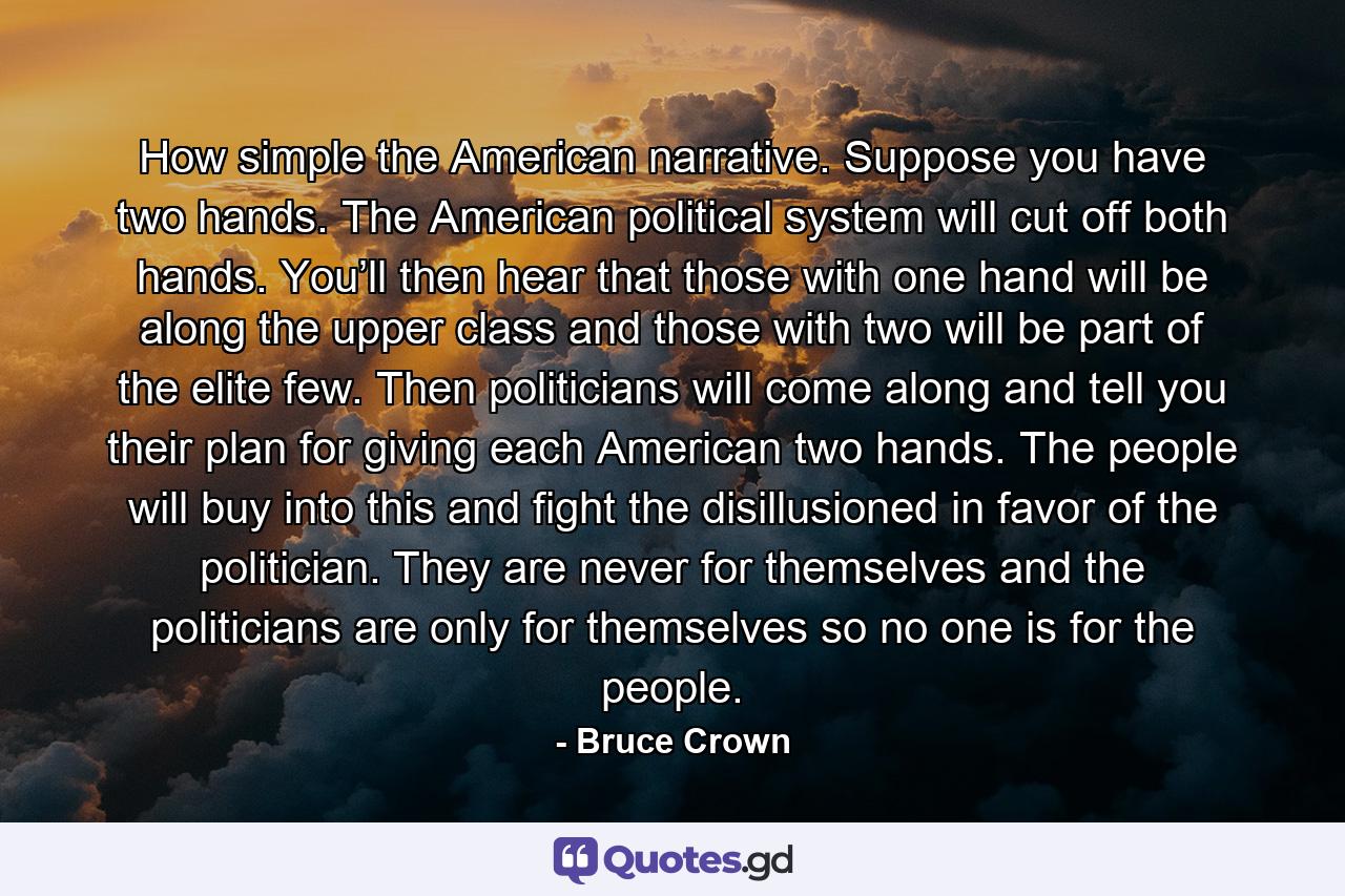 How simple the American narrative. Suppose you have two hands. The American political system will cut off both hands. You’ll then hear that those with one hand will be along the upper class and those with two will be part of the elite few. Then politicians will come along and tell you their plan for giving each American two hands. The people will buy into this and fight the disillusioned in favor of the politician. They are never for themselves and the politicians are only for themselves so no one is for the people. - Quote by Bruce Crown