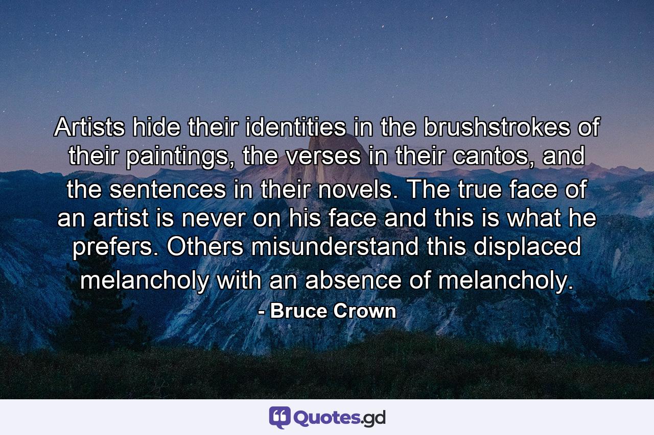 Artists hide their identities in the brushstrokes of their paintings, the verses in their cantos, and the sentences in their novels. The true face of an artist is never on his face and this is what he prefers. Others misunderstand this displaced melancholy with an absence of melancholy. - Quote by Bruce Crown