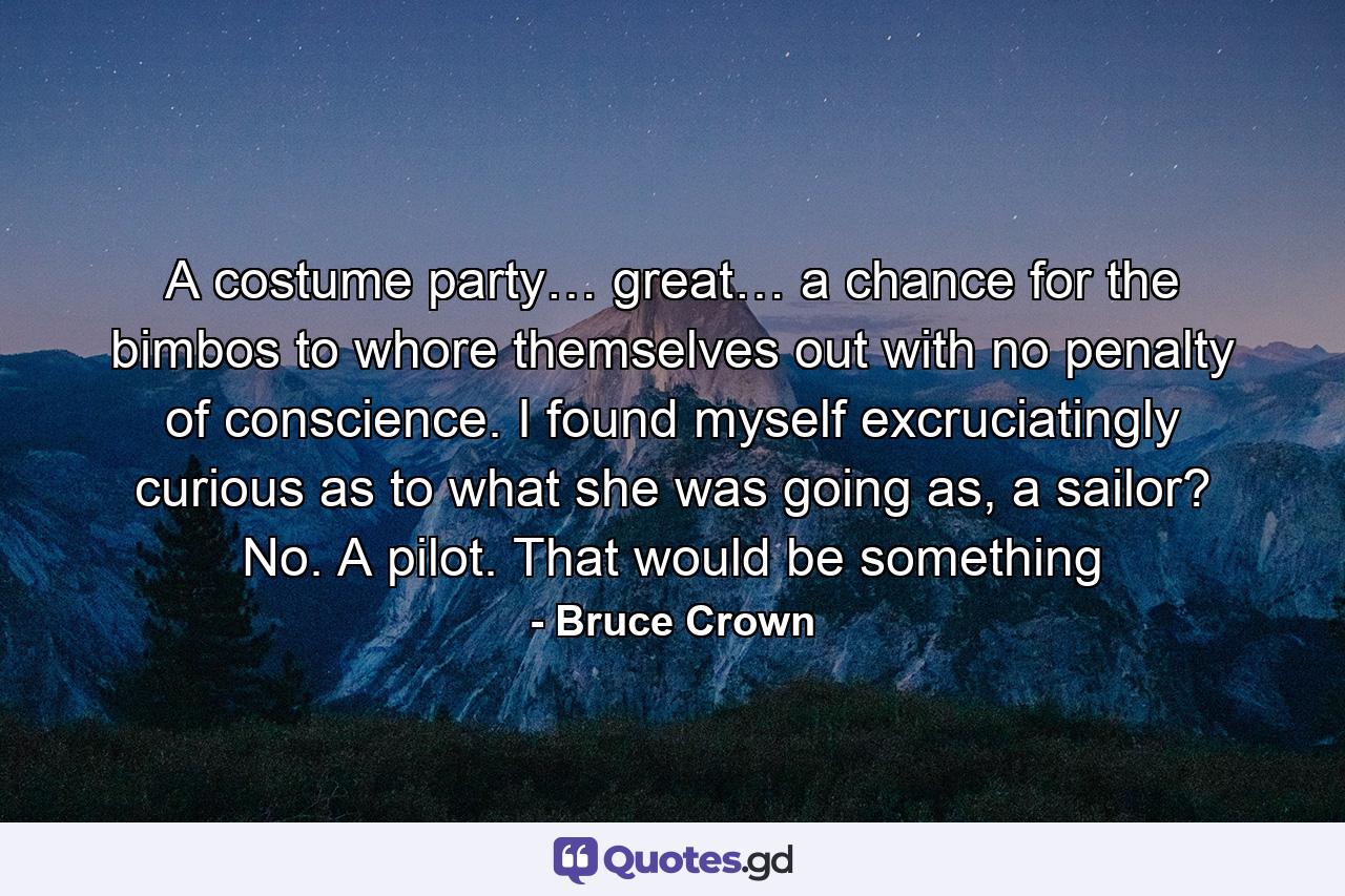 A costume party… great… a chance for the bimbos to whore themselves out with no penalty of conscience. I found myself excruciatingly curious as to what she was going as, a sailor? No. A pilot. That would be something - Quote by Bruce Crown