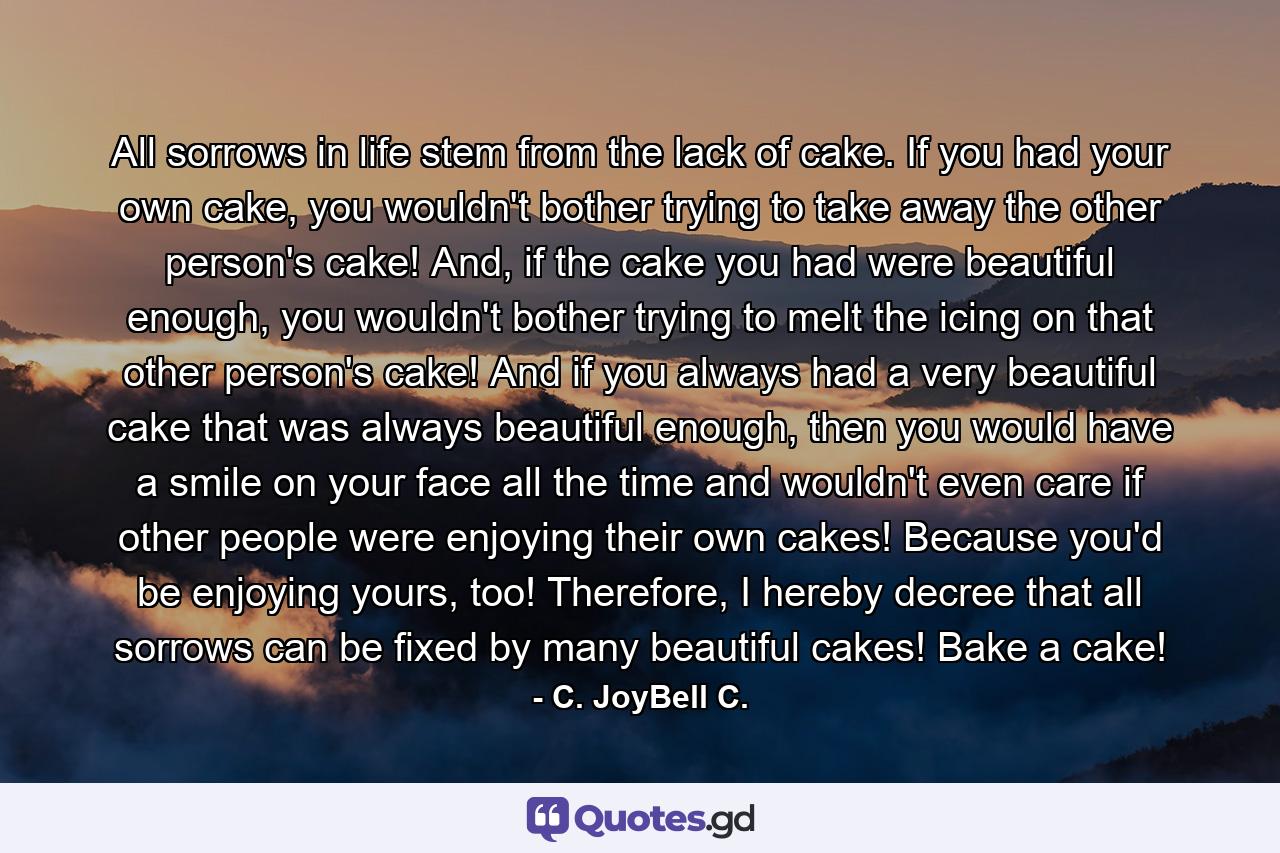 All sorrows in life stem from the lack of cake. If you had your own cake, you wouldn't bother trying to take away the other person's cake! And, if the cake you had were beautiful enough, you wouldn't bother trying to melt the icing on that other person's cake! And if you always had a very beautiful cake that was always beautiful enough, then you would have a smile on your face all the time and wouldn't even care if other people were enjoying their own cakes! Because you'd be enjoying yours, too! Therefore, I hereby decree that all sorrows can be fixed by many beautiful cakes! Bake a cake! - Quote by C. JoyBell C.