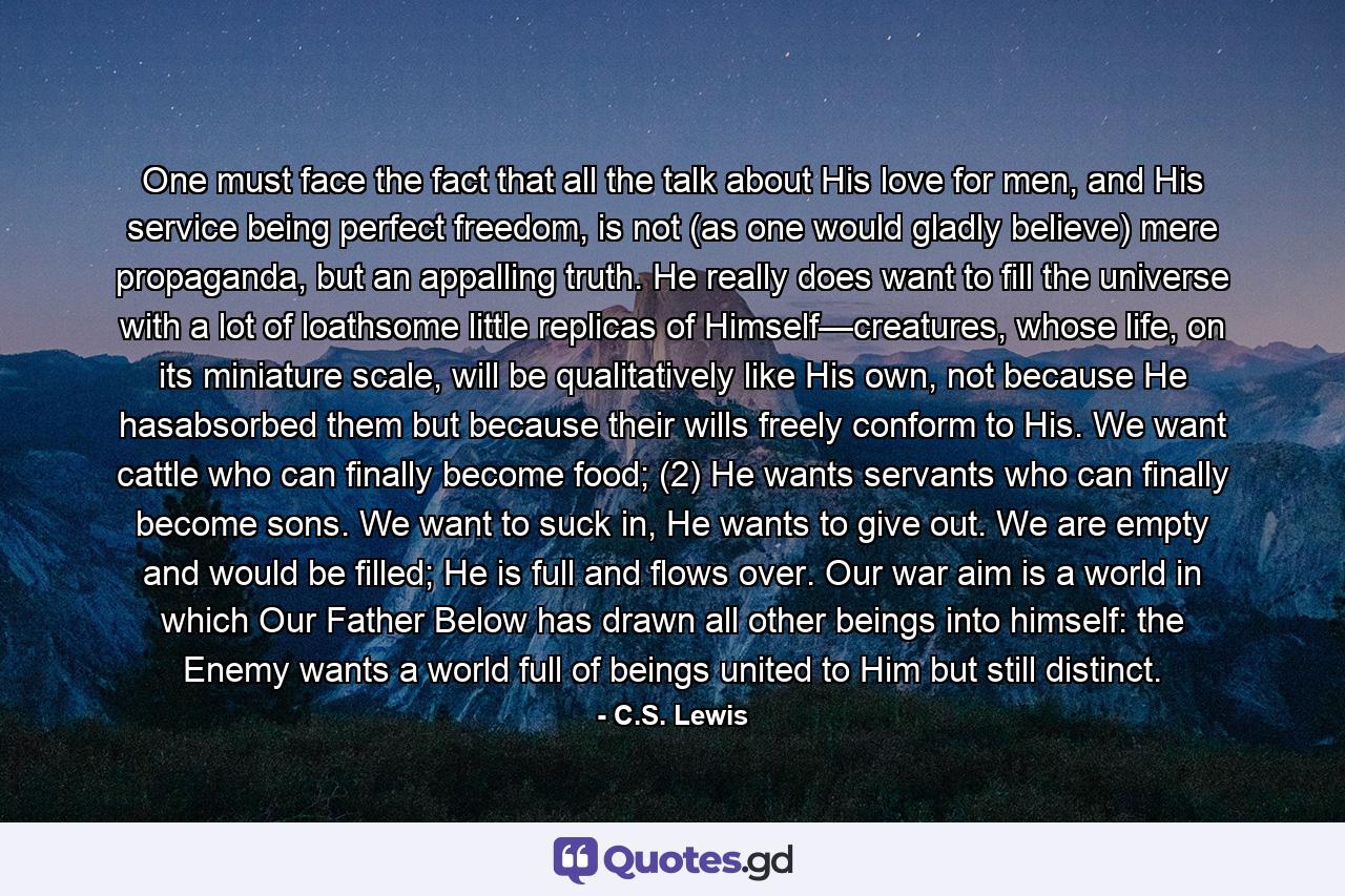 One must face the fact that all the talk about His love for men, and His service being perfect freedom, is not (as one would gladly believe) mere propaganda, but an appalling truth. He really does want to fill the universe with a lot of loathsome little replicas of Himself—creatures, whose life, on its miniature scale, will be qualitatively like His own, not because He hasabsorbed them but because their wills freely conform to His. We want cattle who can finally become food; (2) He wants servants who can finally become sons. We want to suck in, He wants to give out. We are empty and would be filled; He is full and flows over. Our war aim is a world in which Our Father Below has drawn all other beings into himself: the Enemy wants a world full of beings united to Him but still distinct. - Quote by C.S. Lewis