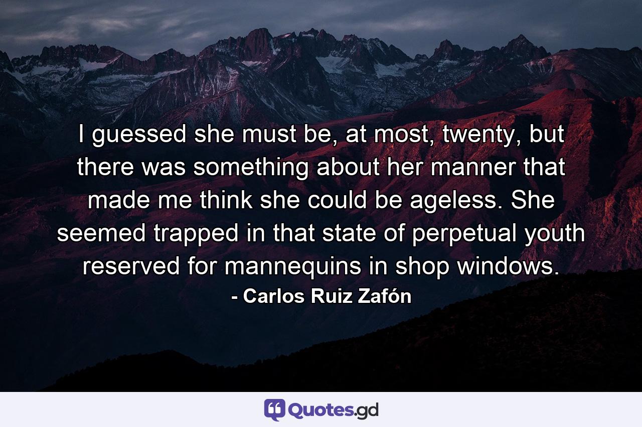 I guessed she must be, at most, twenty, but there was something about her manner that made me think she could be ageless. She seemed trapped in that state of perpetual youth reserved for mannequins in shop windows. - Quote by Carlos Ruiz Zafón