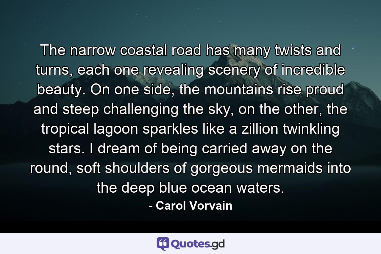 The narrow coastal road has many twists and turns, each one revealing scenery of incredible beauty. On one side, the mountains rise proud and steep challenging the sky, on the other, the tropical lagoon sparkles like a zillion twinkling stars. I dream of being carried away on the round, soft shoulders of gorgeous mermaids into the deep blue ocean waters. - Quote by Carol Vorvain