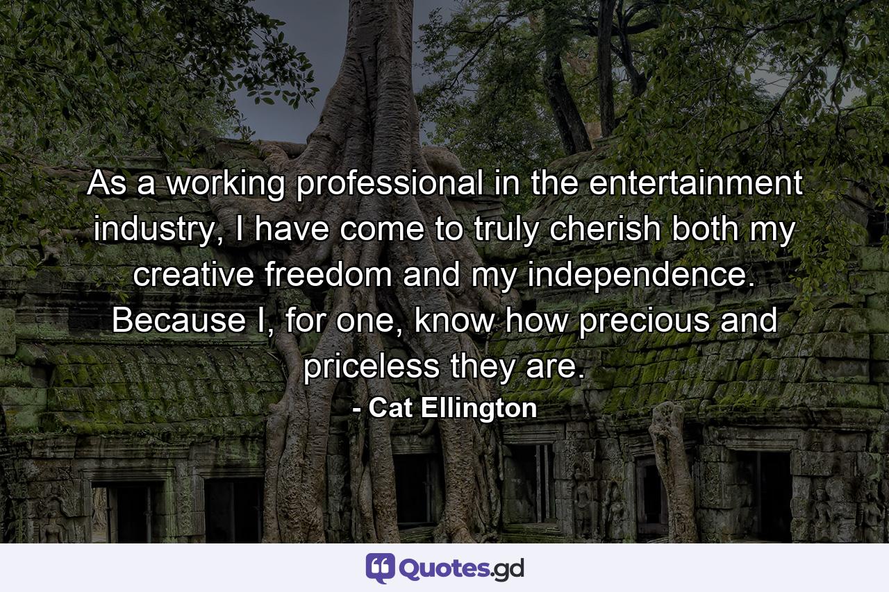 As a working professional in the entertainment industry, I have come to truly cherish both my creative freedom and my independence. Because I, for one, know how precious and priceless they are. - Quote by Cat Ellington