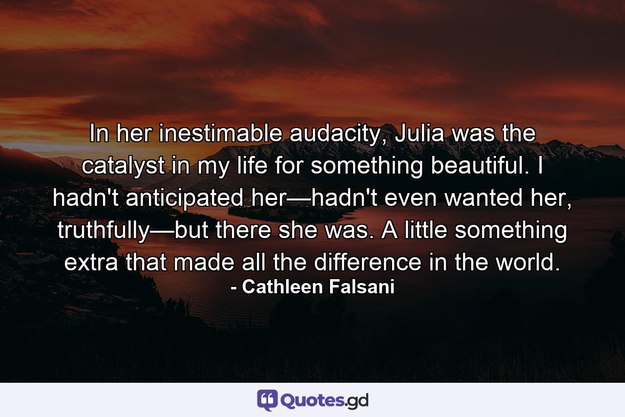 In her inestimable audacity, Julia was the catalyst in my life for something beautiful. I hadn't anticipated her—hadn't even wanted her, truthfully—but there she was. A little something extra that made all the difference in the world. - Quote by Cathleen Falsani