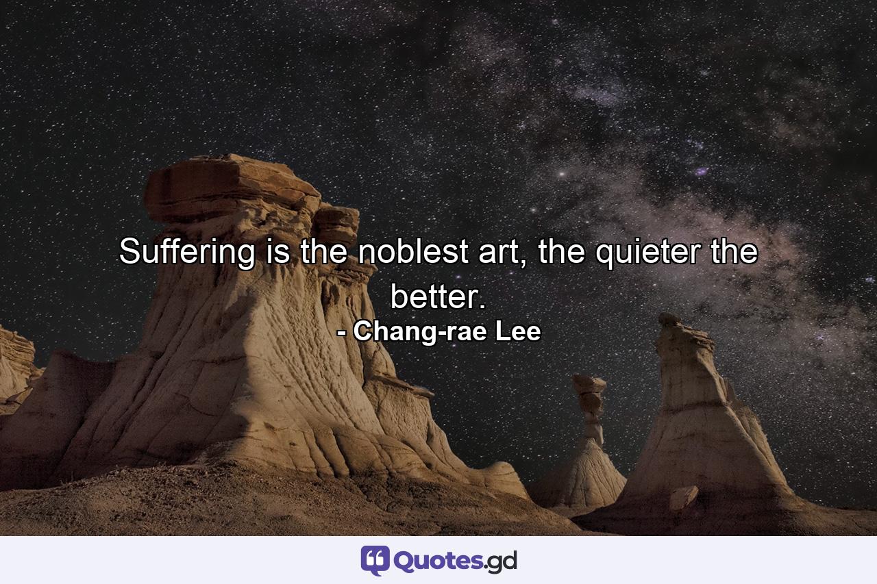 Suffering is the noblest art, the quieter the better. - Quote by Chang-rae Lee