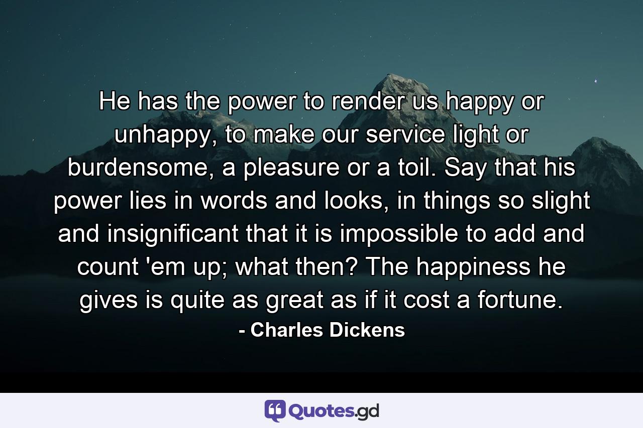 He has the power to render us happy or unhappy, to make our service light or burdensome, a pleasure or a toil. Say that his power lies in words and looks, in things so slight and insignificant that it is impossible to add and count 'em up; what then? The happiness he gives is quite as great as if it cost a fortune. - Quote by Charles Dickens