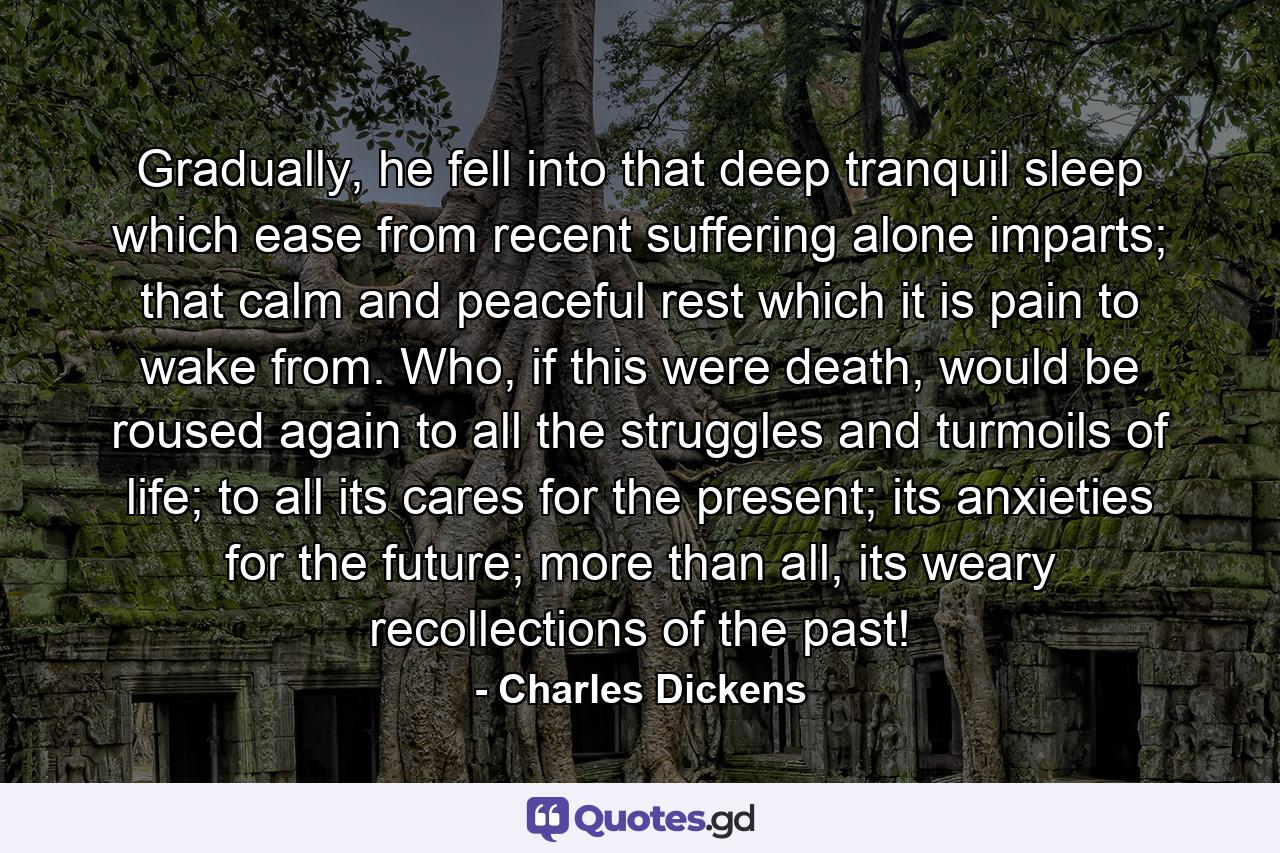 Gradually, he fell into that deep tranquil sleep which ease from recent suffering alone imparts; that calm and peaceful rest which it is pain to wake from. Who, if this were death, would be roused again to all the struggles and turmoils of life; to all its cares for the present; its anxieties for the future; more than all, its weary recollections of the past! - Quote by Charles Dickens