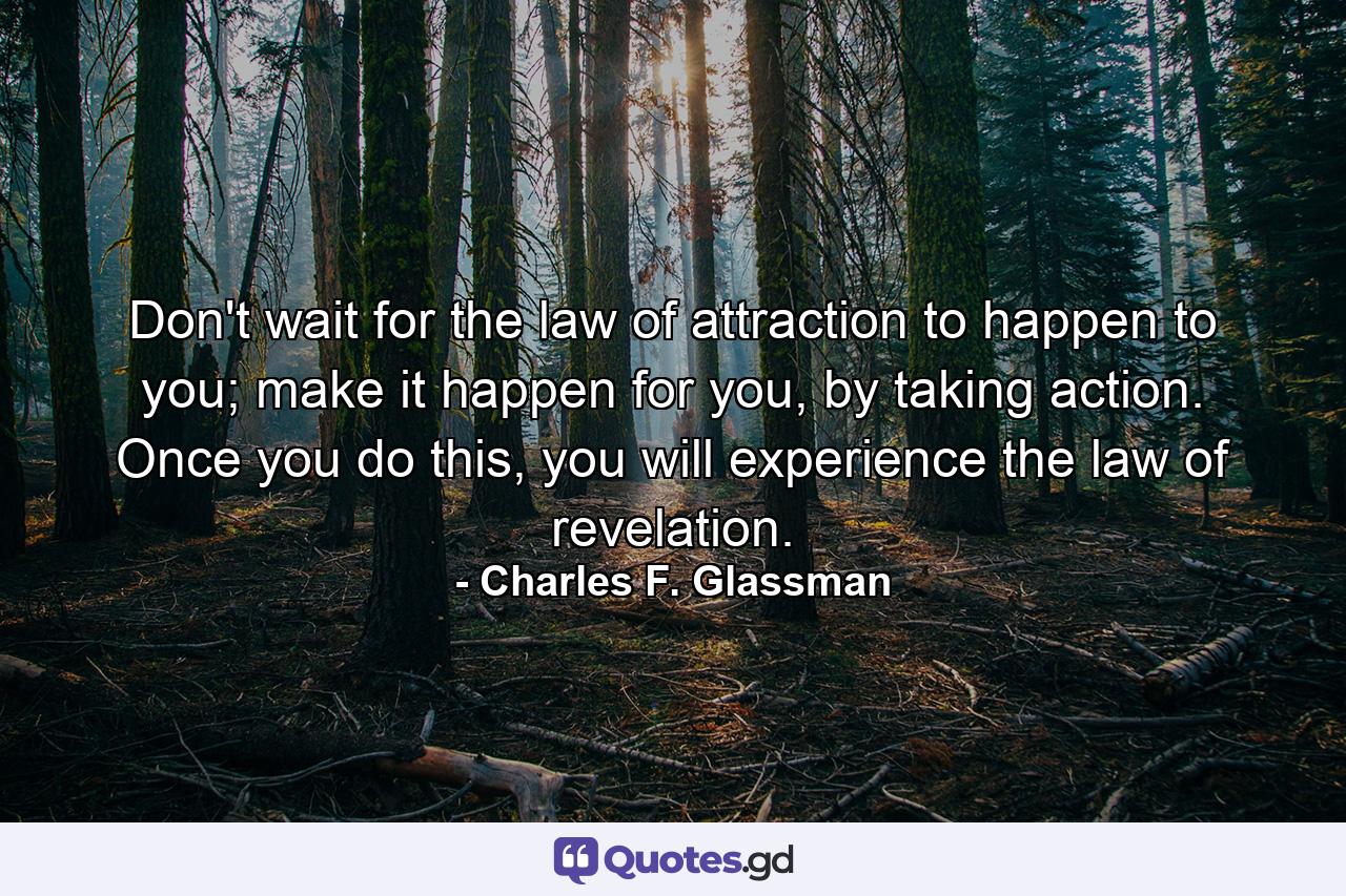 Don't wait for the law of attraction to happen to you; make it happen for you, by taking action. Once you do this, you will experience the law of revelation. - Quote by Charles F. Glassman