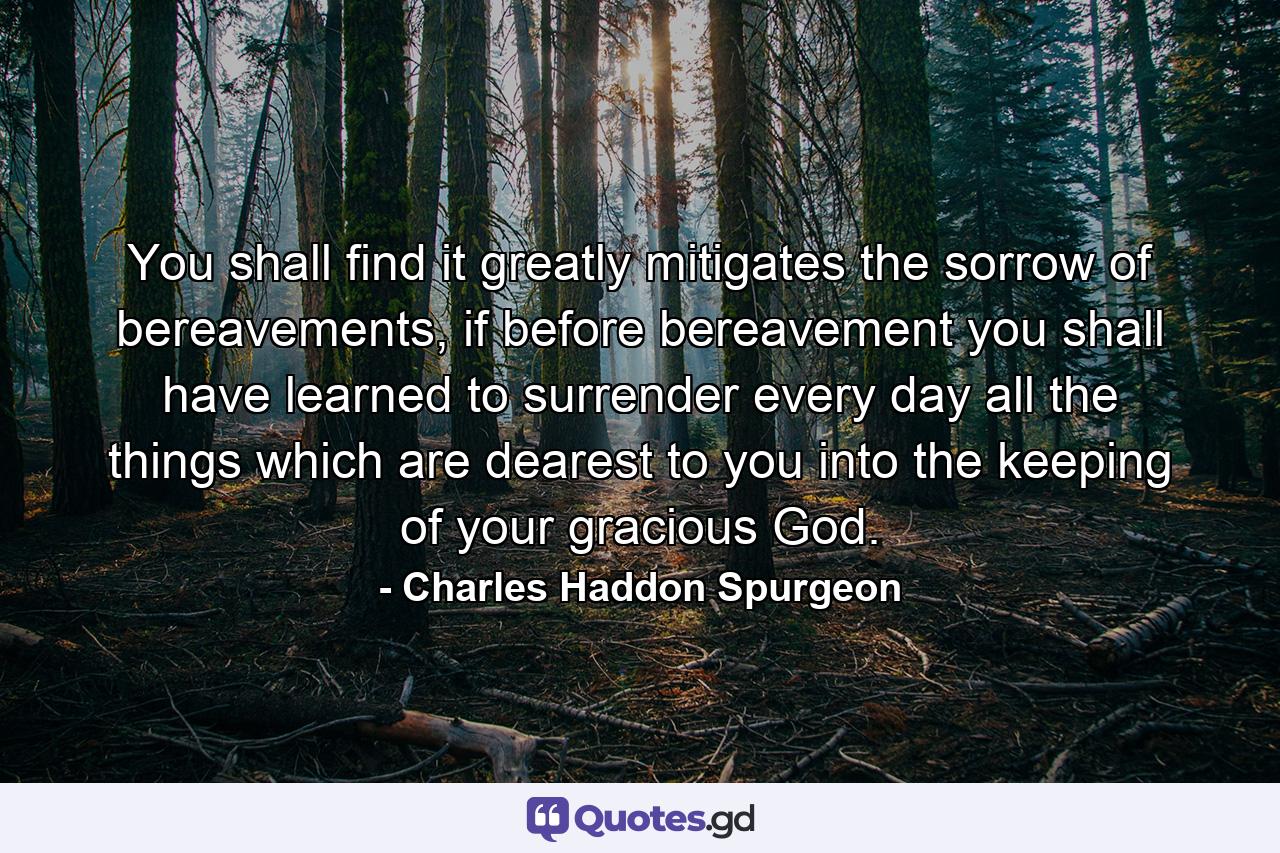 You shall find it greatly mitigates the sorrow of bereavements, if before bereavement you shall have learned to surrender every day all the things which are dearest to you into the keeping of your gracious God. - Quote by Charles Haddon Spurgeon