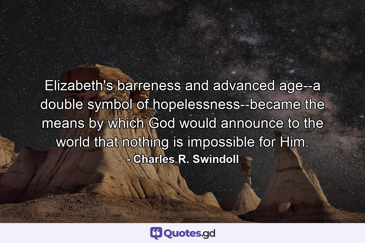 Elizabeth's barreness and advanced age--a double symbol of hopelessness--became the means by which God would announce to the world that nothing is impossible for Him. - Quote by Charles R. Swindoll