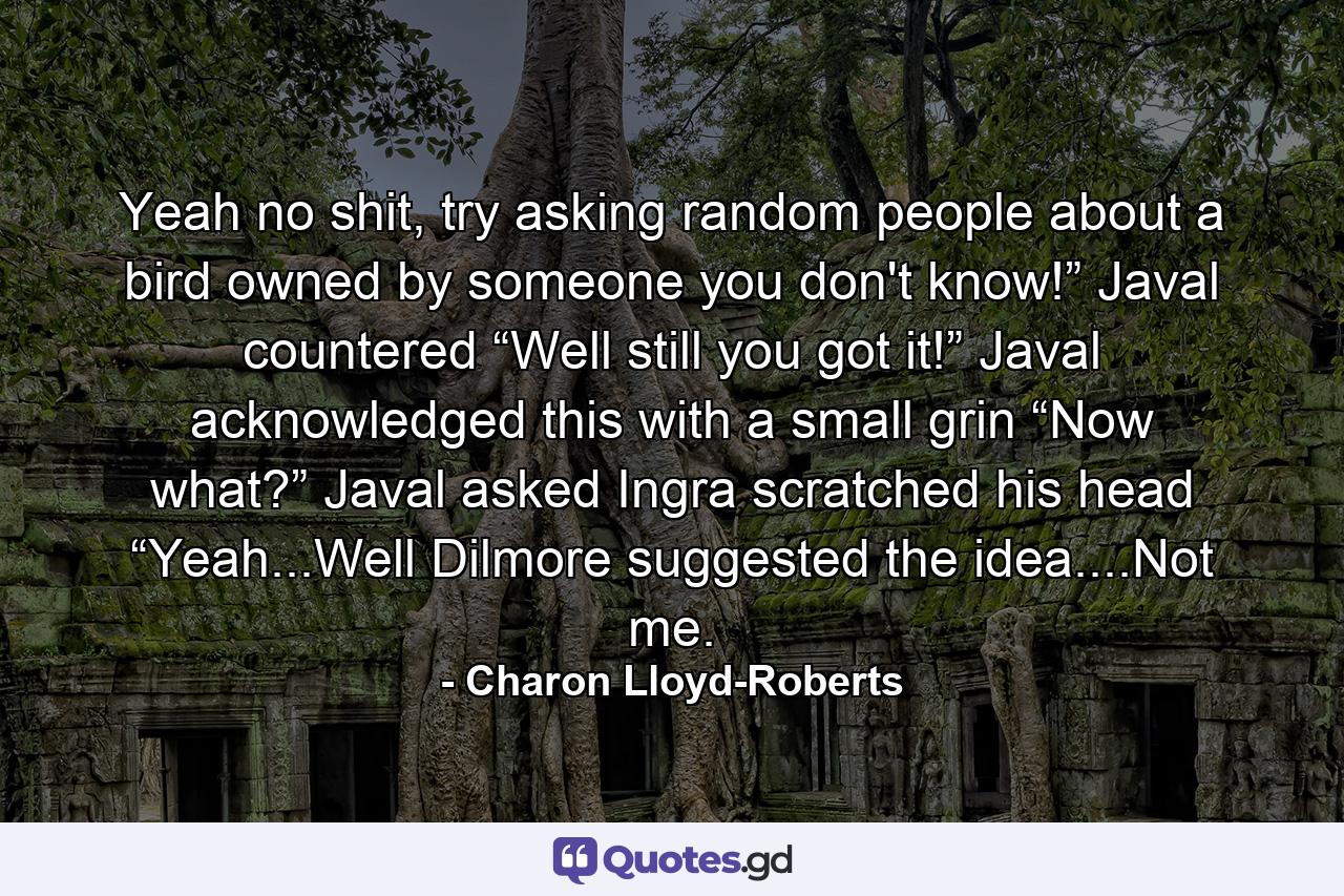 Yeah no shit, try asking random people about a bird owned by someone you don't know!” Javal countered “Well still you got it!” Javal acknowledged this with a small grin “Now what?” Javal asked Ingra scratched his head “Yeah...Well Dilmore suggested the idea....Not me. - Quote by Charon Lloyd-Roberts