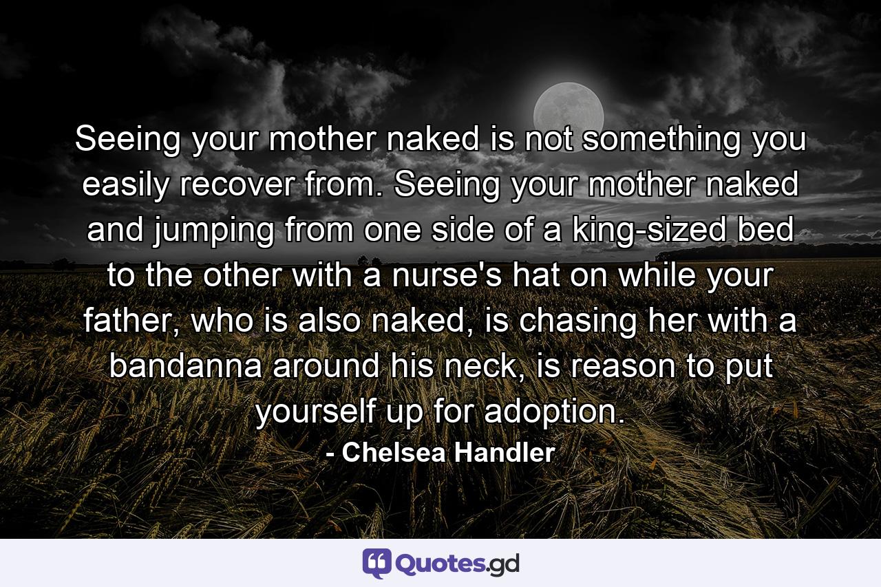 Seeing your mother naked is not something you easily recover from. Seeing your mother naked and jumping from one side of a king-sized bed to the other with a nurse's hat on while your father, who is also naked, is chasing her with a bandanna around his neck, is reason to put yourself up for adoption. - Quote by Chelsea Handler