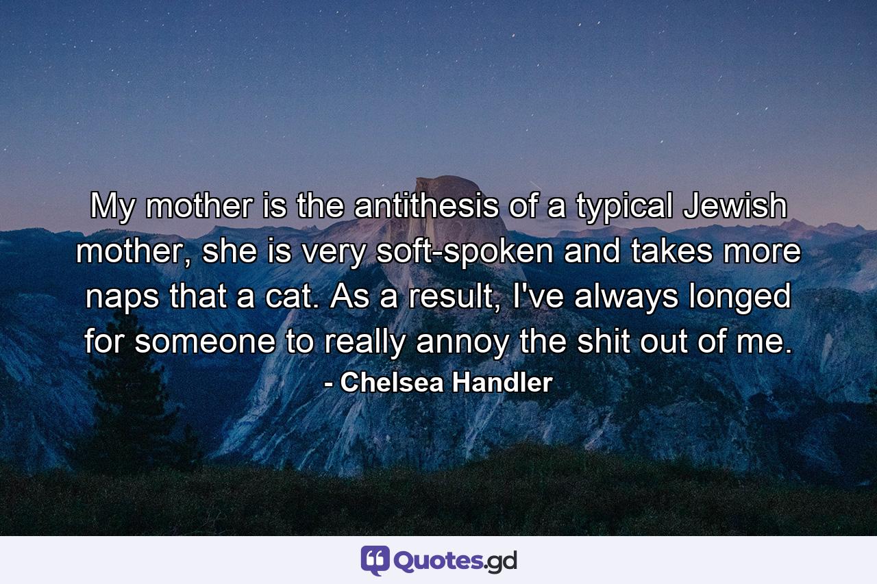 My mother is the antithesis of a typical Jewish mother, she is very soft-spoken and takes more naps that a cat. As a result, I've always longed for someone to really annoy the shit out of me. - Quote by Chelsea Handler