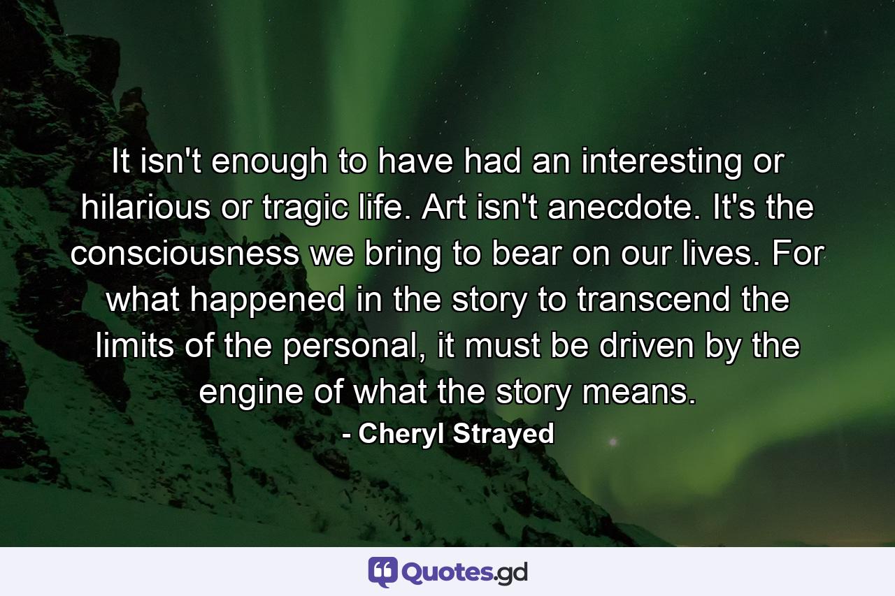 It isn't enough to have had an interesting or hilarious or tragic life. Art isn't anecdote. It's the consciousness we bring to bear on our lives. For what happened in the story to transcend the limits of the personal, it must be driven by the engine of what the story means. - Quote by Cheryl Strayed