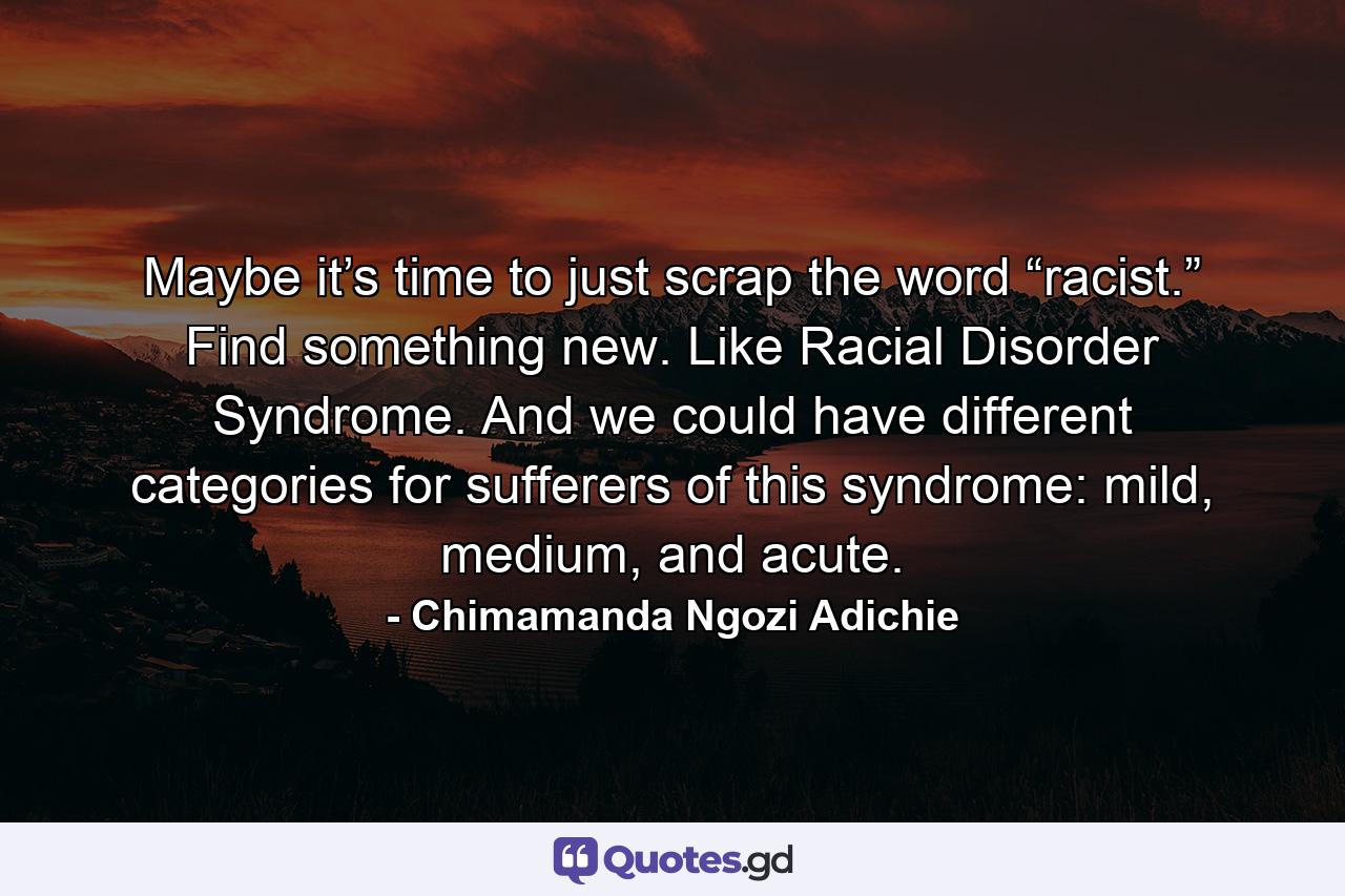 Maybe it’s time to just scrap the word “racist.” Find something new. Like Racial Disorder Syndrome. And we could have different categories for sufferers of this syndrome: mild, medium, and acute. - Quote by Chimamanda Ngozi Adichie