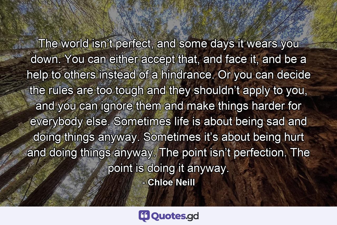 The world isn’t perfect, and some days it wears you down. You can either accept that, and face it, and be a help to others instead of a hindrance. Or you can decide the rules are too tough and they shouldn’t apply to you, and you can ignore them and make things harder for everybody else. Sometimes life is about being sad and doing things anyway. Sometimes it’s about being hurt and doing things anyway. The point isn’t perfection. The point is doing it anyway. - Quote by Chloe Neill