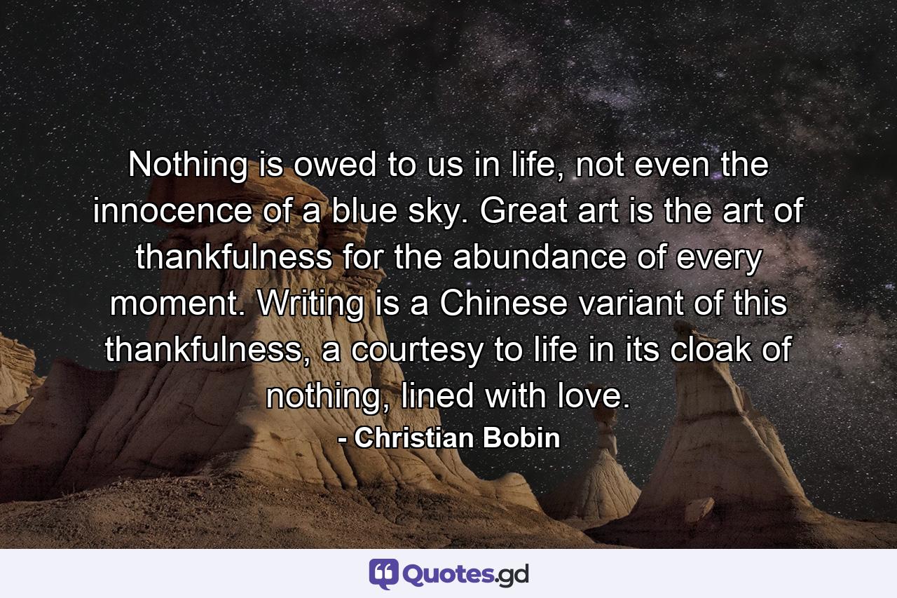 Nothing is owed to us in life, not even the innocence of a blue sky. Great art is the art of thankfulness for the abundance of every moment. Writing is a Chinese variant of this thankfulness, a courtesy to life in its cloak of nothing, lined with love. - Quote by Christian Bobin